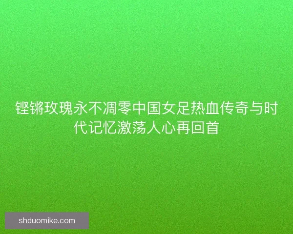 铿锵玫瑰永不凋零中国女足热血传奇与时代记忆激荡人心再回首
