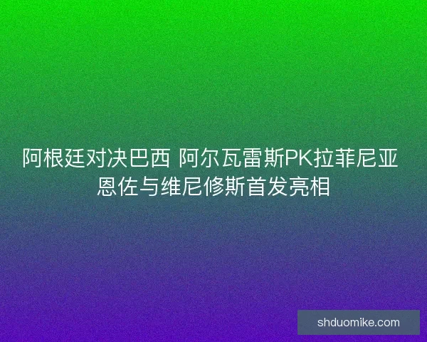 阿根廷对决巴西 阿尔瓦雷斯PK拉菲尼亚 恩佐与维尼修斯首发亮相