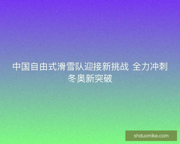 中国自由式滑雪队迎接新挑战 全力冲刺冬奥新突破